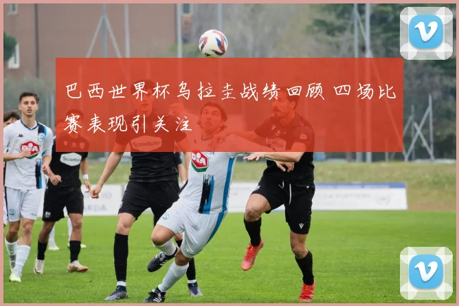 巴西世界杯乌拉圭战绩回顾 四场比赛表现引关注