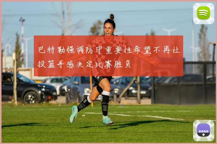 巴特勒强调防守重要性希望不再让投篮手感决定比赛胜负
