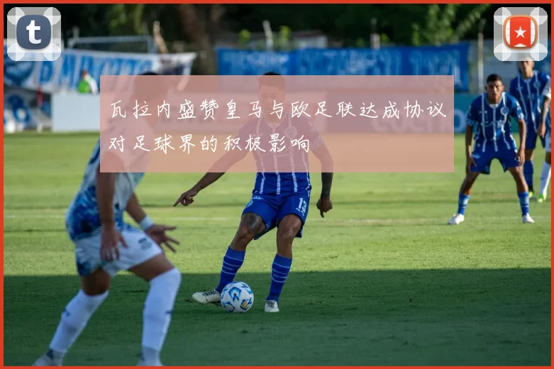 瓦拉内盛赞皇马与欧足联达成协议对足球界的积极影响